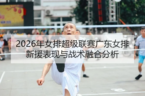 2026年女排超级联赛广东女排新援表现与战术融合分析