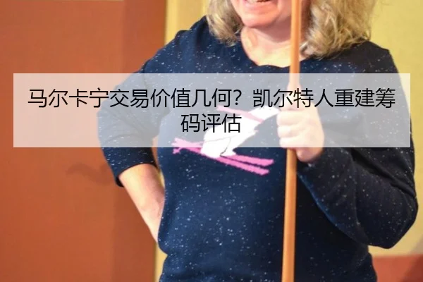 马尔卡宁交易价值几何？凯尔特人重建筹码评估