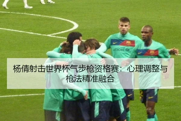 杨倩射击世界杯气步枪资格赛：心理调整与枪法精准融合