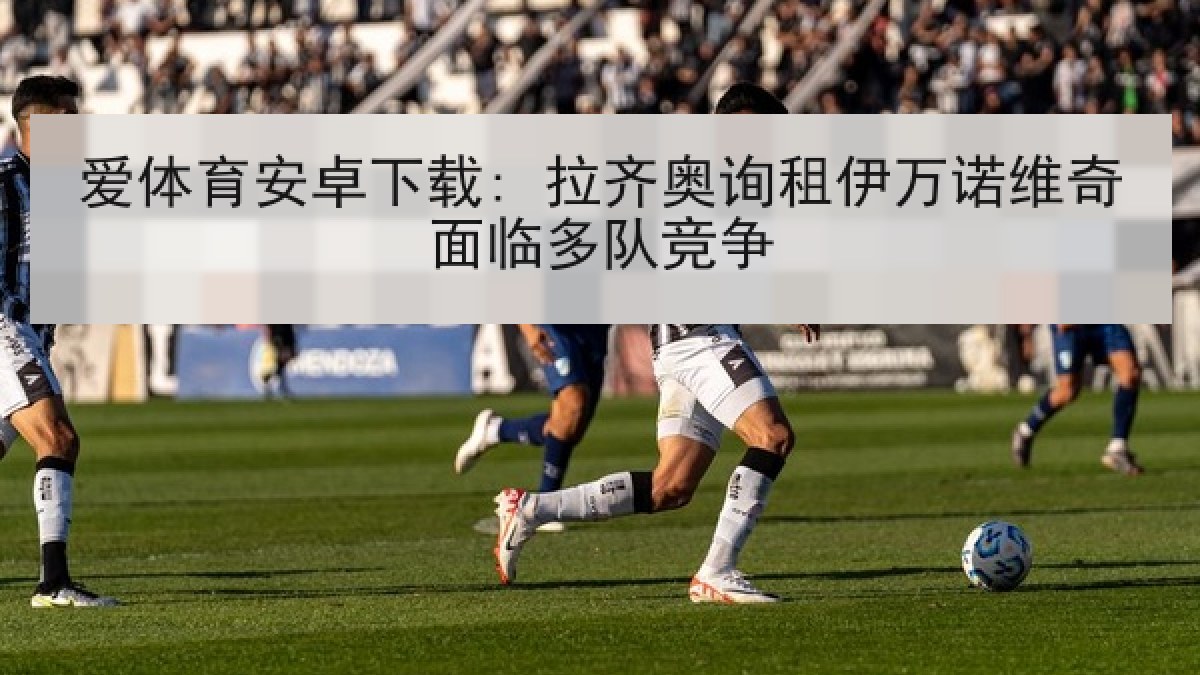 爱体育安卓下载: 拉齐奥询租伊万诺维奇面临多队竞争