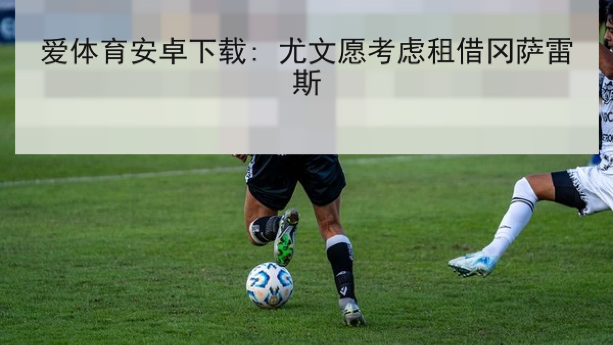 爱体育安卓下载: 尤文愿考虑租借冈萨雷斯