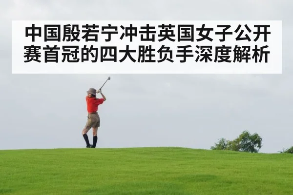 中国殷若宁冲击英国女子公开赛首冠的四大胜负手深度解析