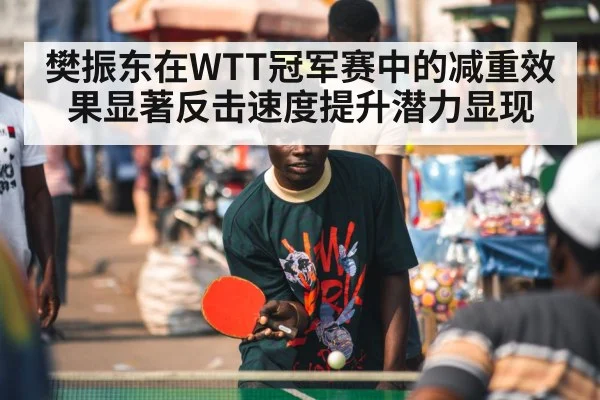 樊振东在WTT冠军赛中的减重效果显著反击速度提升潜力显现
