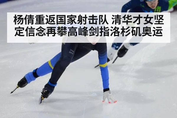 杨倩重返国家射击队 清华才女坚定信念再攀高峰剑指洛杉矶奥运